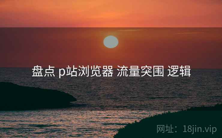 盘点 p站浏览器 流量突围 逻辑