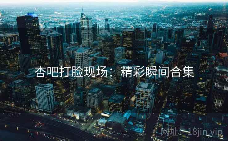 杏吧打脸现场：精彩瞬间合集