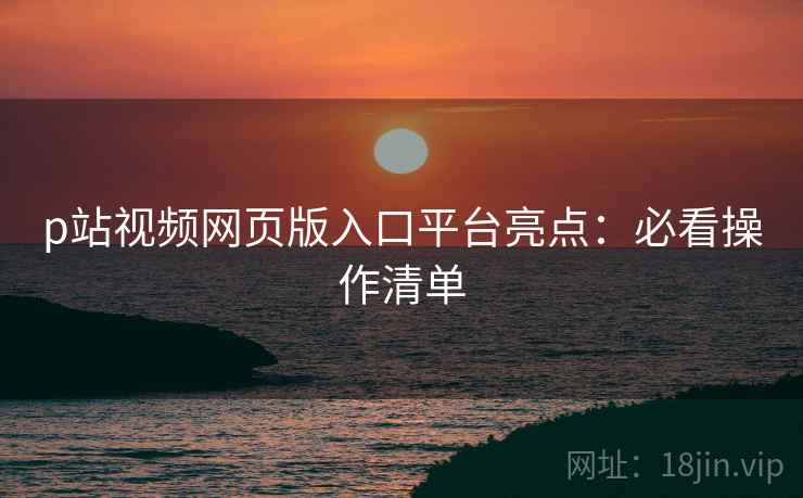 p站视频网页版入口平台亮点：必看操作清单